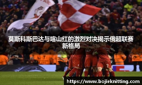 莫斯科斯巴达与喀山红的激烈对决揭示俄超联赛新格局